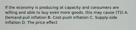 If the economy is producing at capacity and consumers are willing and able to buy even more goods, this may cause (T2) A. Demand-pull inflation B. Cost-push inflation C. Supply-side inflation D. The price effect