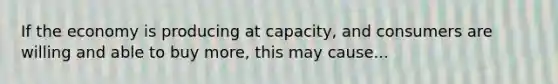 If the economy is producing at capacity, and consumers are willing and able to buy more, this may cause...