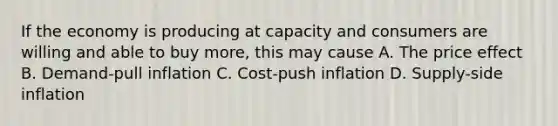 If the economy is producing at capacity and consumers are willing and able to buy more, this may cause A. The price effect B. Demand-pull inflation C. Cost-push inflation D. Supply-side inflation