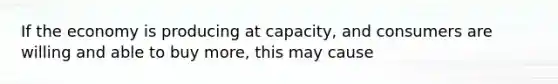 If the economy is producing at capacity, and consumers are willing and able to buy more, this may cause