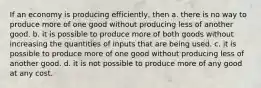 If an economy is producing efficiently, then a. there is no way to produce more of one good without producing less of another good. b. it is possible to produce more of both goods without increasing the quantities of inputs that are being used. c. it is possible to produce more of one good without producing less of another good. d. it is not possible to produce more of any good at any cost.