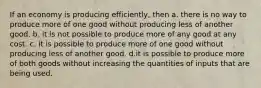 If an economy is producing efficiently, then a. there is no way to produce more of one good without producing less of another good. b. it is not possible to produce more of any good at any cost. c. it is possible to produce more of one good without producing less of another good. d.it is possible to produce more of both goods without increasing the quantities of inputs that are being used.