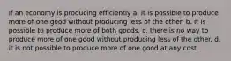 If an economy is producing efficiently a. it is possible to produce more of one good without producing less of the other. b. it is possible to produce more of both goods. c. there is no way to produce more of one good without producing less of the other. d. it is not possible to produce more of one good at any cost.