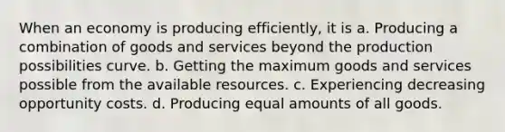 When an economy is producing efficiently, it is a. Producing a combination of goods and services beyond the production possibilities curve. b. Getting the maximum goods and services possible from the available resources. c. Experiencing decreasing opportunity costs. d. Producing equal amounts of all goods.