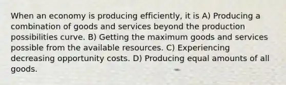 When an economy is producing efficiently, it is A) Producing a combination of goods and services beyond the production possibilities curve. B) Getting the maximum goods and services possible from the available resources. C) Experiencing decreasing opportunity costs. D) Producing equal amounts of all goods.