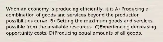 When an economy is producing efficiently, it is A) Producing a combination of goods and services beyond the production possibilities curve. B) Getting the maximum goods and services possible from the available resources. C)Experiencing decreasing opportunity costs. D)Producing equal amounts of all goods.