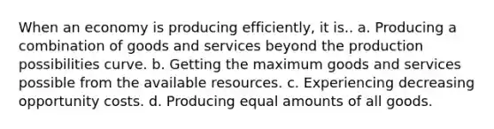 When an economy is producing efficiently, it is.. a. Producing a combination of goods and services beyond the production possibilities curve. b. Getting the maximum goods and services possible from the available resources. c. Experiencing decreasing opportunity costs. d. Producing equal amounts of all goods.