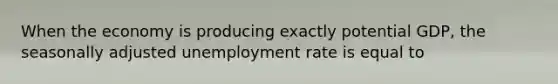 When the economy is producing exactly potential GDP, the seasonally adjusted unemployment rate is equal to