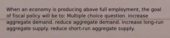 When an economy is producing above full employment, the goal of fiscal policy will be to: Multiple choice question. increase aggregate demand. reduce aggregate demand. increase long-run aggregate supply. reduce short-run aggregate supply.