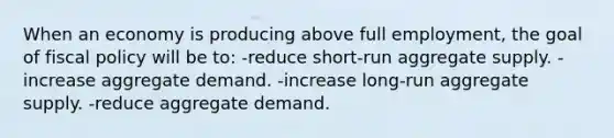 When an economy is producing above full employment, the goal of <a href='https://www.questionai.com/knowledge/kPTgdbKdvz-fiscal-policy' class='anchor-knowledge'>fiscal policy</a> will be to: -reduce short-run aggregate supply. -increase aggregate demand. -increase long-run aggregate supply. -reduce aggregate demand.