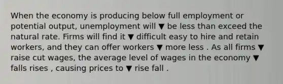 When the economy is producing below full employment or potential​ output, unemployment will ▼ be less than exceed the natural rate. Firms will find it ▼ difficult easy to hire and retain​ workers, and they can offer workers ▼ more less . As all firms ▼ raise cut ​wages, the average level of wages in the economy ▼ falls rises ​, causing prices to ▼ rise fall .