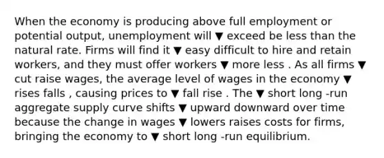 When the economy is producing above full employment or potential​ output, unemployment will ▼ exceed be less than the natural rate. Firms will find it ▼ easy difficult to hire and retain​ workers, and they must offer workers ▼ more less . As all firms ▼ cut raise ​wages, the average level of wages in the economy ▼ rises falls ​, causing prices to ▼ fall rise . The ▼ short long ​-run aggregate supply curve shifts ▼ upward downward over time because the change in wages ▼ lowers raises costs for​ firms, bringing the economy to ▼ short long ​-run equilibrium.