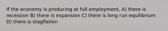 If the economy is producing at full employment, A) there is recession B) there is expansion C) there is long run equilibrium D) there is stagflation