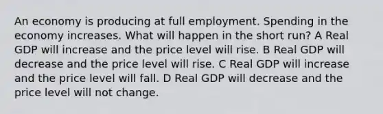 An economy is producing at full employment. Spending in the economy increases. What will happen in the short run? A Real GDP will increase and the price level will rise. B Real GDP will decrease and the price level will rise. C Real GDP will increase and the price level will fall. D Real GDP will decrease and the price level will not change.