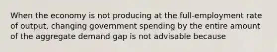 When the economy is not producing at the full-employment rate of output, changing government spending by the entire amount of the aggregate demand gap is not advisable because