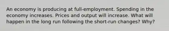 An economy is producing at full-employment. Spending in the economy increases. Prices and output will increase. What will happen in the long run following the short-run changes? Why?