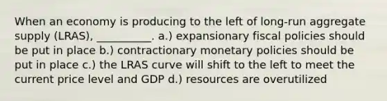 When an economy is producing to the left of long-run aggregate supply (LRAS), __________. a.) expansionary fiscal policies should be put in place b.) contractionary monetary policies should be put in place c.) the LRAS curve will shift to the left to meet the current price level and GDP d.) resources are overutilized