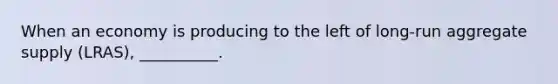When an economy is producing to the left of long-run aggregate supply (LRAS), __________.