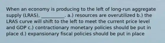 When an economy is producing to the left of long-run aggregate supply (LRAS), __________. a.) resources are overutilized b.) the LRAS curve will shift to the left to meet the current price level and GDP c.) contractionary monetary policies should be put in place d.) expansionary fiscal policies should be put in place