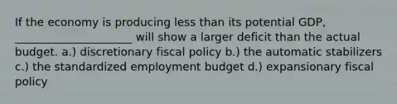 If the economy is producing <a href='https://www.questionai.com/knowledge/k7BtlYpAMX-less-than' class='anchor-knowledge'>less than</a> its potential GDP, _____________________ will show a larger deficit than the actual budget. a.) discretionary <a href='https://www.questionai.com/knowledge/kPTgdbKdvz-fiscal-policy' class='anchor-knowledge'>fiscal policy</a> b.) the automatic stabilizers c.) the standardized employment budget d.) expansionary fiscal policy