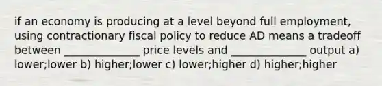 if an economy is producing at a level beyond full employment, using contractionary <a href='https://www.questionai.com/knowledge/kPTgdbKdvz-fiscal-policy' class='anchor-knowledge'>fiscal policy</a> to reduce AD means a tradeoff between ______________ price levels and ______________ output a) lower;lower b) higher;lower c) lower;higher d) higher;higher