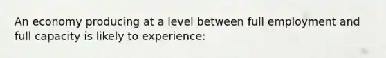 An economy producing at a level between full employment and full capacity is likely to experience: