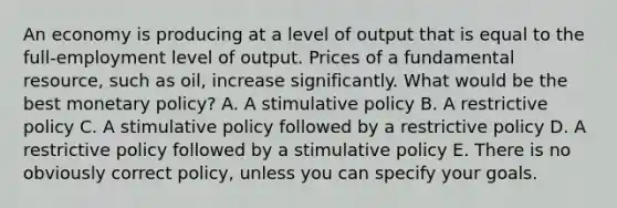 An economy is producing at a level of output that is equal to the full-employment level of output. Prices of a fundamental resource, such as oil, increase significantly. What would be the best monetary policy? A. A stimulative policy B. A restrictive policy C. A stimulative policy followed by a restrictive policy D. A restrictive policy followed by a stimulative policy E. There is no obviously correct policy, unless you can specify your goals.