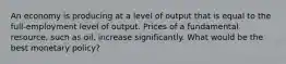 An economy is producing at a level of output that is equal to the full-employment level of output. Prices of a fundamental resource, such as oil, increase significantly. What would be the best monetary policy?