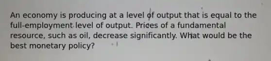 An economy is producing at a level of output that is equal to the full-employment level of output. Prices of a fundamental resource, such as oil, decrease significantly. What would be the best <a href='https://www.questionai.com/knowledge/kEE0G7Llsx-monetary-policy' class='anchor-knowledge'>monetary policy</a>?