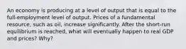 An economy is producing at a level of output that is equal to the full-employment level of output. Prices of a fundamental resource, such as oil, increase significantly. After the short-run equilibrium is reached, what will eventually happen to real GDP and prices? Why?