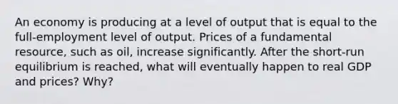 An economy is producing at a level of output that is equal to the full-employment level of output. Prices of a fundamental resource, such as oil, increase significantly. After the short-run equilibrium is reached, what will eventually happen to real GDP and prices? Why?