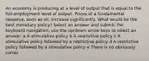 An economy is producing at a level of output that is equal to the full-employment level of output. Prices of a fundamental resource, such as oil, increase significantly. What would be the best monetary policy? Select an answer and submit. For keyboard navigation, use the up/down arrow keys to select an answer. a A stimulative policy b A restrictive policy c A stimulative policy followed by a restrictive policy d A restrictive policy followed by a stimulative policy e There is no obviously correc