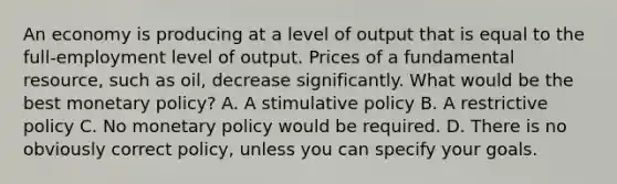 An economy is producing at a level of output that is equal to the full-employment level of output. Prices of a fundamental resource, such as oil, decrease significantly. What would be the best monetary policy? A. A stimulative policy B. A restrictive policy C. No monetary policy would be required. D. There is no obviously correct policy, unless you can specify your goals.