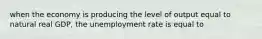 when the economy is producing the level of output equal to natural real GDP, the unemployment rate is equal to