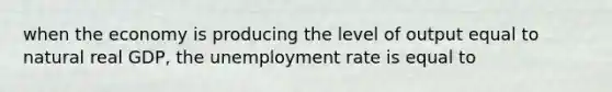 when the economy is producing the level of output equal to natural real GDP, the unemployment rate is equal to