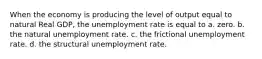 When the economy is producing the level of output equal to natural Real GDP, the unemployment rate is equal to a. zero. b. the natural unemployment rate. c. the frictional unemployment rate. d. the structural unemployment rate.