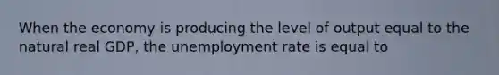 When the economy is producing the level of output equal to the natural real GDP, the unemployment rate is equal to