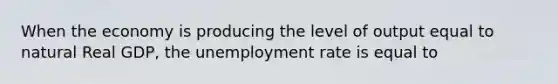 When the economy is producing the level of output equal to natural Real GDP, the unemployment rate is equal to