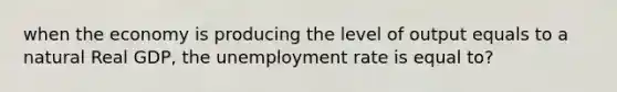 when the economy is producing the level of output equals to a natural Real GDP, the unemployment rate is equal to?