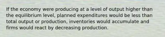 If the economy were producing at a level of output higher than the equilibrium​ level, planned expenditures would be less than total output or​ production, inventories would accumulate and firms would react by decreasing production.