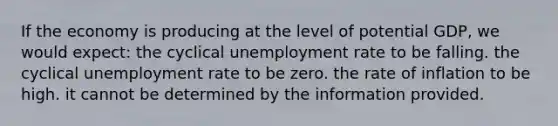 If the economy is producing at the level of potential GDP, we would expect: the cyclical unemployment rate to be falling. the cyclical unemployment rate to be zero. the rate of inflation to be high. it cannot be determined by the information provided.