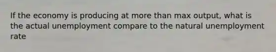 If the economy is producing at more than max output, what is the actual unemployment compare to the natural unemployment rate