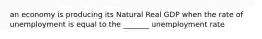 an economy is producing its Natural Real GDP when the rate of unemployment is equal to the _______ unemployment rate