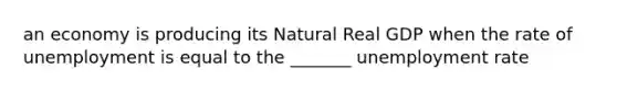 an economy is producing its Natural Real GDP when the rate of unemployment is equal to the _______ unemployment rate