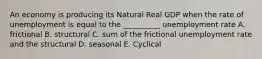 An economy is producing its Natural Real GDP when the rate of unemployment is equal to the __________ unemployment rate A. frictional B. structural C. sum of the frictional unemployment rate and the structural D. seasonal E. Cyclical