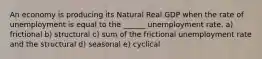 An economy is producing its Natural Real GDP when the rate of unemployment is equal to the ______ unemployment rate. a) frictional b) structural c) sum of the frictional unemployment rate and the structural d) seasonal e) cyclical