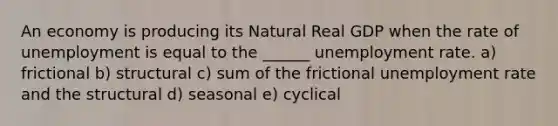 An economy is producing its Natural Real GDP when the rate of unemployment is equal to the ______ unemployment rate. a) frictional b) structural c) sum of the frictional unemployment rate and the structural d) seasonal e) cyclical