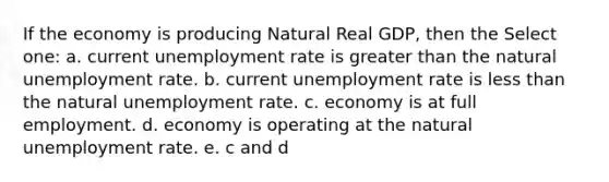 If the economy is producing Natural Real GDP, then the Select one: a. current unemployment rate is greater than the natural unemployment rate. b. current unemployment rate is less than the natural unemployment rate. c. economy is at full employment. d. economy is operating at the natural unemployment rate. e. c and d