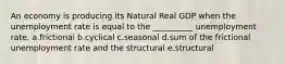 An economy is producing its Natural Real GDP when the unemployment rate is equal to the __________ unemployment rate. a.frictional b.cyclical c.seasonal d.sum of the frictional unemployment rate and the structural e.structural