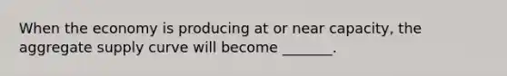 When the economy is producing at or near capacity, the aggregate supply curve will become _______.